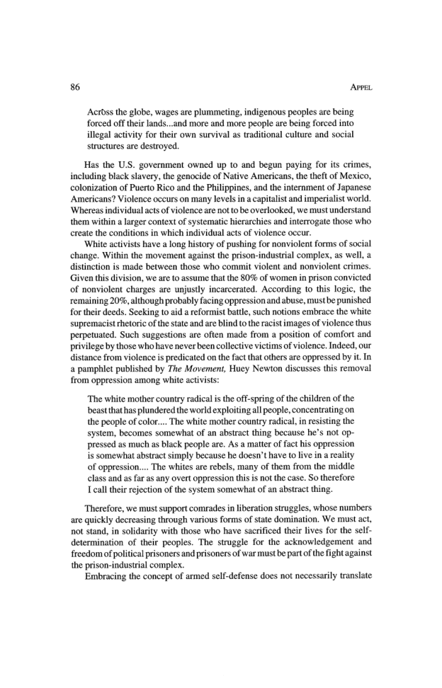 86 AvprL Actoss the globe, wages are plummeting, indigenous peoples are being forced off their lands...und more and more people are being forced into illegal activiy for their own survival as traditional culture and social structures are destroyed. Has the U.S. government owned up to and begun paying for its crimes, including black slavery, the genocide of Native Americans, the theft of Mexico, colonization of Puerto Rico and the Philippines, and the internment of Japanese Americans? Violence ocurs on many levels ina capitalist and imperialist world. ‘Whereasindividual acts of violence are not to be overlooked, we must understand them within a larger context of systematic hierarchies and interrogate those who ereate the conditions in which individual acts of violence occur. ‘White activists have a long history of pushing for nonviolent forms of social change. Within the movement against the prison-industrial complex, as well, a distinction is made between those who commit violent and nonviolent crimes. Given this division, we are to assume that the 80% of women i prison convicted of nonviolent charges are unjustly incarcerated. According to this logic, the remaining 20%,although probably facing oppressionandabuse, must be punished for their deeds. Secking t0 aid a reformist batte, such notions embrace the white supremacist thetoric o the state and are blind to the raist images of violence thus perpetuated. Such suggestions are often made from a position of comfort and privilege by those who have neverbeen collective victims of violence. Indeed, our distance from violence is predicated on the fact that thers are oppressed by it. In a pamphlet published by The Movement, Huey Newton discusses this removal from oppression among white activists: “The white mother country radical s the off-spring of the children of the beastthathas plundered the world exploitingall people, concentrating on the people of color.... The white mother country radical, in resisting the system, becomes somewhat of an abstract thing because he’s not op- pressed as much as black people are. As a matter of fact his oppression is somewhat abstract simply because he doesn’t have (o live in a reality of oppression.... The whites are rebels, many of them from the middie class and as far as any overt oppression this is not the case. So therefore Lcall their rejection of te system somerwhat of an abstract thing. Therefore, we must support comrades in liberation struggles, whose numbers. are quickly decreasing through various forms of state domination. We must act, not stand, in solidarity with those who have sacrificed their lives for the self- determination of their peoples. The struggle for the acknowledgement and freedom of politial prisoners and prisoners of war must be partof the ight against the prison-industrial complex. Embracing the concept of armed self-defense does not necessarily translate